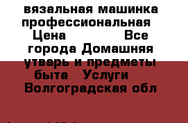 вязальная машинка профессиональная › Цена ­ 15 000 - Все города Домашняя утварь и предметы быта » Услуги   . Волгоградская обл.